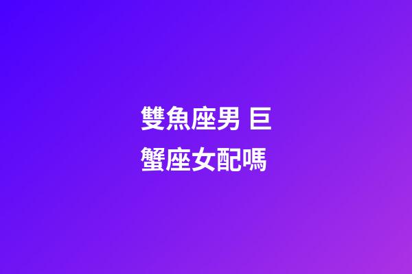 雙魚座男 巨蟹座女配嗎-第1張-星座運勢-玄機派